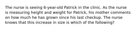 The nurse is seeing 6-year-old Patrick in the clinic. As the nurse is measuring height and weight for Patrick, his mother comments on how much he has grown since his last checkup. The nurse knows that this increase in size is which of the following?