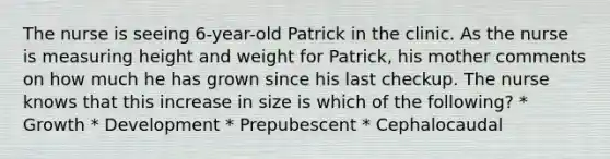 The nurse is seeing 6-year-old Patrick in the clinic. As the nurse is measuring height and weight for Patrick, his mother comments on how much he has grown since his last checkup. The nurse knows that this increase in size is which of the following? * Growth * Development * Prepubescent * Cephalocaudal