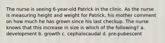 The nurse is seeing 6-year-old Patrick in the clinic. As the nurse is measuring height and weight for Patrick, his mother comment on how much he has grown since his last checkup. The nurse knows that this increase in size is which of the following? a. development b. growth c. cephalocaudal d. pre-pubescent