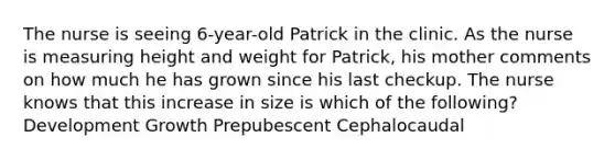 The nurse is seeing 6-year-old Patrick in the clinic. As the nurse is measuring height and weight for Patrick, his mother comments on how much he has grown since his last checkup. The nurse knows that this increase in size is which of the following? Development Growth Prepubescent Cephalocaudal