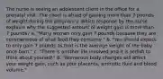 The nurse is seeing an adolescent client in the office for a prenatal visit. The client is afraid of gaining more than 7 pounds of weight during the pregnancy. Which response by the nurse explains why the suggested amount of weight gain is more than 7 pounds? a. "Many women only gain 7 pounds because they are conscientious of what food they consume." b. "You should expect to only gain 7 pounds as that is the average weight of the baby once born." c. "There is another life involved and it is selfish to think about yourself." d. "Numerous body changes will affect your weight gain, such as your placenta, amniotic fluid and blood volume."