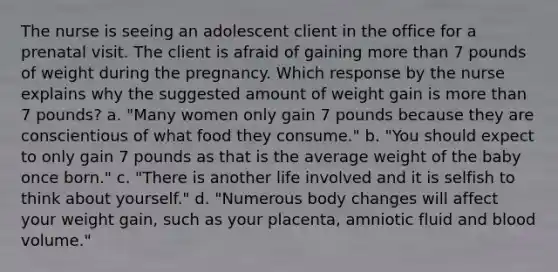 The nurse is seeing an adolescent client in the office for a prenatal visit. The client is afraid of gaining more than 7 pounds of weight during the pregnancy. Which response by the nurse explains why the suggested amount of weight gain is more than 7 pounds? a. "Many women only gain 7 pounds because they are conscientious of what food they consume." b. "You should expect to only gain 7 pounds as that is the average weight of the baby once born." c. "There is another life involved and it is selfish to think about yourself." d. "Numerous body changes will affect your weight gain, such as your placenta, amniotic fluid and blood volume."