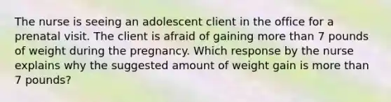 The nurse is seeing an adolescent client in the office for a prenatal visit. The client is afraid of gaining more than 7 pounds of weight during the pregnancy. Which response by the nurse explains why the suggested amount of weight gain is more than 7 pounds?