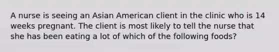 A nurse is seeing an Asian American client in the clinic who is 14 weeks pregnant. The client is most likely to tell the nurse that she has been eating a lot of which of the following foods?