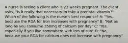 A nurse is seeing a client who is 23 weeks pregnant. The client asks, "Is it really that necessary to take a prenatal vitamin?" Which of the following is the nurse's best response? A: "Yes, because the RDA for iron increases with pregnancy" B: "Not as long as you consume 350mg of calcium per day" C: "Yes, especially if you live somewhere with lots of sun" D: "No, because your RDA for calcium does not increase with pregnancy"