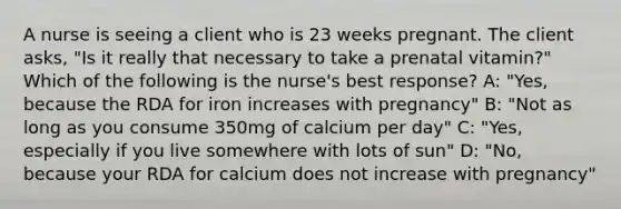 A nurse is seeing a client who is 23 weeks pregnant. The client asks, "Is it really that necessary to take a prenatal vitamin?" Which of the following is the nurse's best response? A: "Yes, because the RDA for iron increases with pregnancy" B: "Not as long as you consume 350mg of calcium per day" C: "Yes, especially if you live somewhere with lots of sun" D: "No, because your RDA for calcium does not increase with pregnancy"