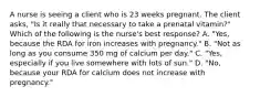 A nurse is seeing a client who is 23 weeks pregnant. The client asks, "Is it really that necessary to take a prenatal vitamin?" Which of the following is the nurse's best response? A. "Yes, because the RDA for iron increases with pregnancy." B. "Not as long as you consume 350 mg of calcium per day." C. "Yes, especially if you live somewhere with lots of sun." D. "No, because your RDA for calcium does not increase with pregnancy."