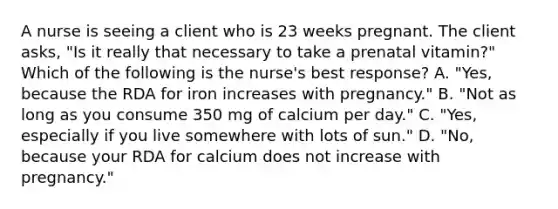 A nurse is seeing a client who is 23 weeks pregnant. The client asks, "Is it really that necessary to take a prenatal vitamin?" Which of the following is the nurse's best response? A. "Yes, because the RDA for iron increases with pregnancy." B. "Not as long as you consume 350 mg of calcium per day." C. "Yes, especially if you live somewhere with lots of sun." D. "No, because your RDA for calcium does not increase with pregnancy."