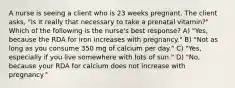 A nurse is seeing a client who is 23 weeks pregnant. The client asks, "Is it really that necessary to take a prenatal vitamin?" Which of the following is the nurse's best response? A) "Yes, because the RDA for iron increases with pregnancy." B) "Not as long as you consume 350 mg of calcium per day." C) "Yes, especially if you live somewhere with lots of sun." D) "No, because your RDA for calcium does not increase with pregnancy."