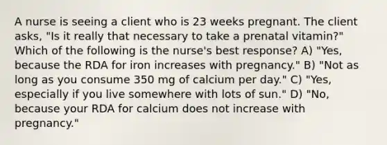 A nurse is seeing a client who is 23 weeks pregnant. The client asks, "Is it really that necessary to take a prenatal vitamin?" Which of the following is the nurse's best response? A) "Yes, because the RDA for iron increases with pregnancy." B) "Not as long as you consume 350 mg of calcium per day." C) "Yes, especially if you live somewhere with lots of sun." D) "No, because your RDA for calcium does not increase with pregnancy."