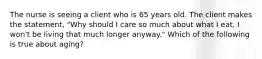 The nurse is seeing a client who is 65 years old. The client makes the statement, "Why should I care so much about what I eat, I won't be living that much longer anyway." Which of the following is true about aging?