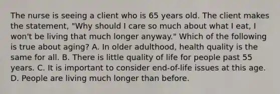 The nurse is seeing a client who is 65 years old. The client makes the statement, "Why should I care so much about what I eat, I won't be living that much longer anyway." Which of the following is true about aging? A. In older adulthood, health quality is the same for all. B. There is little quality of life for people past 55 years. C. It is important to consider end-of-life issues at this age. D. People are living much longer than before.