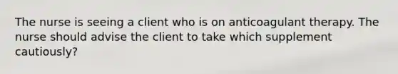 The nurse is seeing a client who is on anticoagulant therapy. The nurse should advise the client to take which supplement cautiously?