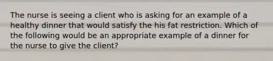 The nurse is seeing a client who is asking for an example of a healthy dinner that would satisfy the his fat restriction. Which of the following would be an appropriate example of a dinner for the nurse to give the client?