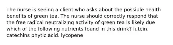 The nurse is seeing a client who asks about the possible health benefits of green tea. The nurse should correctly respond that the free radical neutralizing activity of green tea is likely due which of the following nutrients found in this drink? lutein. catechins phytic acid. lycopene