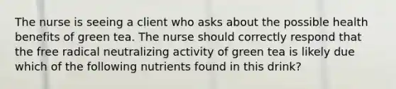 The nurse is seeing a client who asks about the possible health benefits of green tea. The nurse should correctly respond that the free radical neutralizing activity of green tea is likely due which of the following nutrients found in this drink?