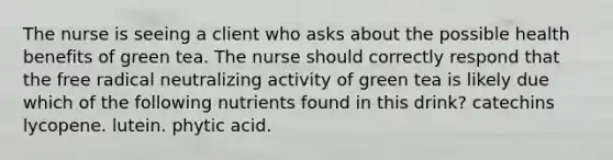 The nurse is seeing a client who asks about the possible health benefits of green tea. The nurse should correctly respond that the free radical neutralizing activity of green tea is likely due which of the following nutrients found in this drink? catechins lycopene. lutein. phytic acid.