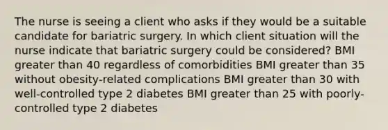 The nurse is seeing a client who asks if they would be a suitable candidate for bariatric surgery. In which client situation will the nurse indicate that bariatric surgery could be considered? BMI <a href='https://www.questionai.com/knowledge/ktgHnBD4o3-greater-than' class='anchor-knowledge'>greater than</a> 40 regardless of comorbidities BMI greater than 35 without obesity-related complications BMI greater than 30 with well-controlled type 2 diabetes BMI greater than 25 with poorly-controlled type 2 diabetes