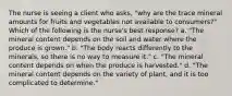 The nurse is seeing a client who asks, "why are the trace mineral amounts for fruits and vegetables not available to consumers?" Which of the following is the nurse's best response? a. "The mineral content depends on the soil and water where the produce is grown." b. "The body reacts differently to the minerals, so there is no way to measure it." c. "The mineral content depends on when the produce is harvested." d. "The mineral content depends on the variety of plant, and it is too complicated to determine."