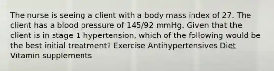 The nurse is seeing a client with a body mass index of 27. The client has a blood pressure of 145/92 mmHg. Given that the client is in stage 1 hypertension, which of the following would be the best initial treatment? Exercise Antihypertensives Diet Vitamin supplements