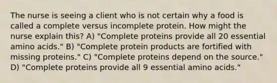 The nurse is seeing a client who is not certain why a food is called a complete versus incomplete protein. How might the nurse explain this? A) "Complete proteins provide all 20 essential amino acids." B) "Complete protein products are fortified with missing proteins." C) "Complete proteins depend on the source." D) "Complete proteins provide all 9 essential amino acids."