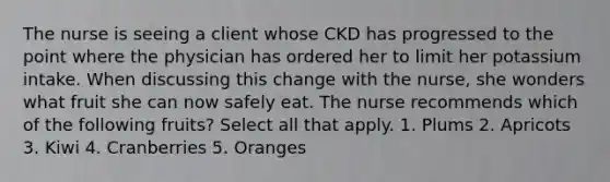 The nurse is seeing a client whose CKD has progressed to the point where the physician has ordered her to limit her potassium intake. When discussing this change with the nurse, she wonders what fruit she can now safely eat. The nurse recommends which of the following fruits? Select all that apply. 1. Plums 2. Apricots 3. Kiwi 4. Cranberries 5. Oranges