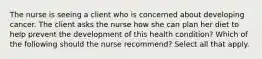 The nurse is seeing a client who is concerned about developing cancer. The client asks the nurse how she can plan her diet to help prevent the development of this health condition? Which of the following should the nurse recommend? Select all that apply.