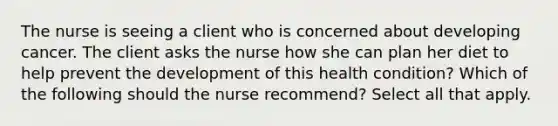 The nurse is seeing a client who is concerned about developing cancer. The client asks the nurse how she can plan her diet to help prevent the development of this health condition? Which of the following should the nurse recommend? Select all that apply.