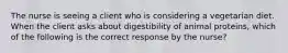 The nurse is seeing a client who is considering a vegetarian diet. When the client asks about digestibility of animal proteins, which of the following is the correct response by the nurse?