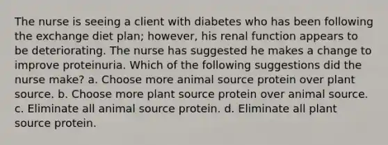 The nurse is seeing a client with diabetes who has been following the exchange diet plan; however, his renal function appears to be deteriorating. The nurse has suggested he makes a change to improve proteinuria. Which of the following suggestions did the nurse make? a. Choose more animal source protein over plant source. b. Choose more plant source protein over animal source. c. Eliminate all animal source protein. d. Eliminate all plant source protein.