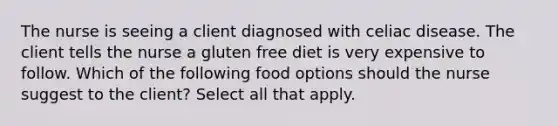 The nurse is seeing a client diagnosed with celiac disease. The client tells the nurse a gluten free diet is very expensive to follow. Which of the following food options should the nurse suggest to the client? Select all that apply.