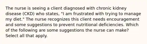 The nurse is seeing a client diagnosed with chronic kidney disease (CKD) who states, "I am frustrated with trying to manage my diet." The nurse recognizes this client needs encouragement and some suggestions to prevent nutritional deficiencies. Which of the following are some suggestions the nurse can make? Select all that apply.