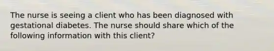 The nurse is seeing a client who has been diagnosed with gestational diabetes. The nurse should share which of the following information with this client?