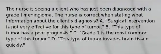 The nurse is seeing a client who has just been diagnosed with a grade I meningioma. The nurse is correct when stating what information about the client's diagnosis? A. "Surgical intervention is not very effective for this type of tumor." B. "This type of tumor has a poor prognosis." C. "Grade 1 is the most common type of this tumor." D. "This type of tumor invades brain tissue quickly."