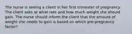 The nurse is seeing a client in her first trimester of pregnancy. The client asks at what rate and how much weight she should gain. The nurse should inform the client that the amount of weight she needs to gain is based on which pre-pregnancy factor?