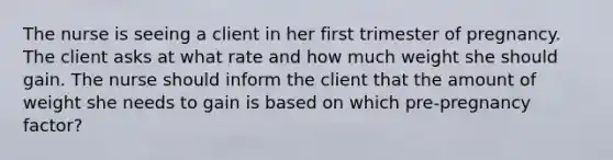 The nurse is seeing a client in her first trimester of pregnancy. The client asks at what rate and how much weight she should gain. The nurse should inform the client that the amount of weight she needs to gain is based on which pre-pregnancy factor?