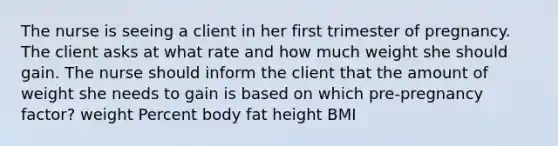 The nurse is seeing a client in her first trimester of pregnancy. The client asks at what rate and how much weight she should gain. The nurse should inform the client that the amount of weight she needs to gain is based on which pre-pregnancy factor? weight Percent body fat height BMI