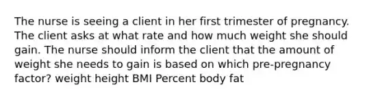 The nurse is seeing a client in her first trimester of pregnancy. The client asks at what rate and how much weight she should gain. The nurse should inform the client that the amount of weight she needs to gain is based on which pre-pregnancy factor? weight height BMI Percent body fat