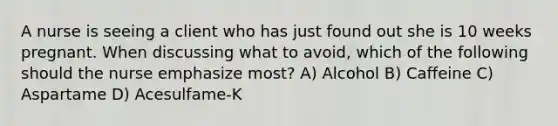 A nurse is seeing a client who has just found out she is 10 weeks pregnant. When discussing what to avoid, which of the following should the nurse emphasize most? A) Alcohol B) Caffeine C) Aspartame D) Acesulfame-K