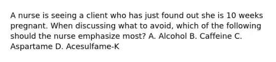 A nurse is seeing a client who has just found out she is 10 weeks pregnant. When discussing what to avoid, which of the following should the nurse emphasize most? A. Alcohol B. Caffeine C. Aspartame D. Acesulfame-K