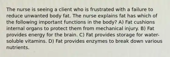 The nurse is seeing a client who is frustrated with a failure to reduce unwanted body fat. The nurse explains fat has which of the following important functions in the body? A) Fat cushions internal organs to protect them from mechanical injury. B) Fat provides energy for the brain. C) Fat provides storage for water-soluble vitamins. D) Fat provides enzymes to break down various nutrients.