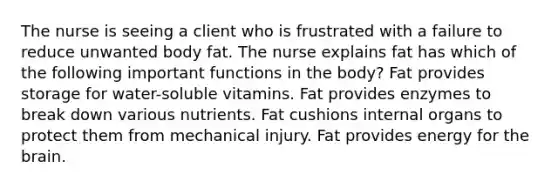 The nurse is seeing a client who is frustrated with a failure to reduce unwanted body fat. The nurse explains fat has which of the following important functions in the body? Fat provides storage for water-soluble vitamins. Fat provides enzymes to break down various nutrients. Fat cushions internal organs to protect them from mechanical injury. Fat provides energy for the brain.