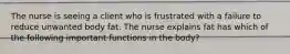 The nurse is seeing a client who is frustrated with a failure to reduce unwanted body fat. The nurse explains fat has which of the following important functions in the body?