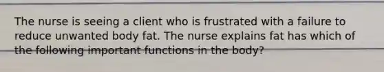 The nurse is seeing a client who is frustrated with a failure to reduce unwanted body fat. The nurse explains fat has which of the following important functions in the body?