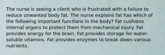 The nurse is seeing a client who is frustrated with a failure to reduce unwanted body fat. The nurse explains fat has which of the following important functions in the body? Fat cushions internal organs to protect them from mechanical injury. Fat provides energy for the brain. Fat provides storage for water-soluble vitamins. Fat provides enzymes to break down various nutrients.