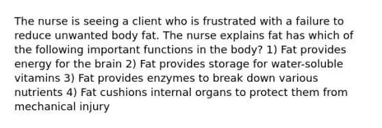 The nurse is seeing a client who is frustrated with a failure to reduce unwanted body fat. The nurse explains fat has which of the following important functions in the body? 1) Fat provides energy for the brain 2) Fat provides storage for water-soluble vitamins 3) Fat provides enzymes to break down various nutrients 4) Fat cushions internal organs to protect them from mechanical injury