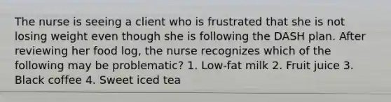 The nurse is seeing a client who is frustrated that she is not losing weight even though she is following the DASH plan. After reviewing her food log, the nurse recognizes which of the following may be problematic? 1. Low-fat milk 2. Fruit juice 3. Black coffee 4. Sweet iced tea