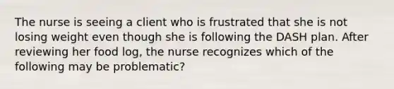 The nurse is seeing a client who is frustrated that she is not losing weight even though she is following the DASH plan. After reviewing her food log, the nurse recognizes which of the following may be problematic?