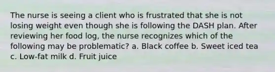 The nurse is seeing a client who is frustrated that she is not losing weight even though she is following the DASH plan. After reviewing her food log, the nurse recognizes which of the following may be problematic? a. Black coffee b. Sweet iced tea c. Low-fat milk d. Fruit juice