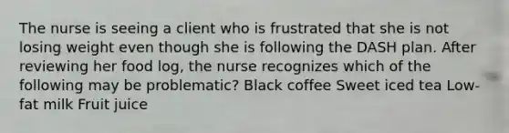 The nurse is seeing a client who is frustrated that she is not losing weight even though she is following the DASH plan. After reviewing her food log, the nurse recognizes which of the following may be problematic? Black coffee Sweet iced tea Low-fat milk Fruit juice